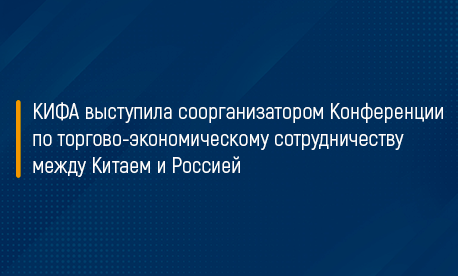 КИФА выступила соорганизатором Конференции по торгово-экономическому сотрудничеству между Китаем и Россией