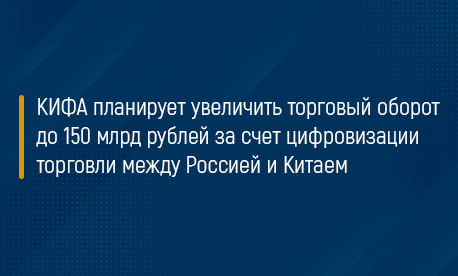 КИФА планирует увеличить торговый оборот до 150 млрд рублей за счет цифровизации торговли между Россией и Китаем