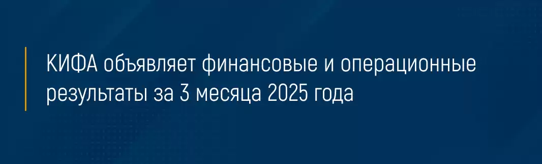 КИФА объявляет финансовые и операционные результаты за 3 месяца 2025 года